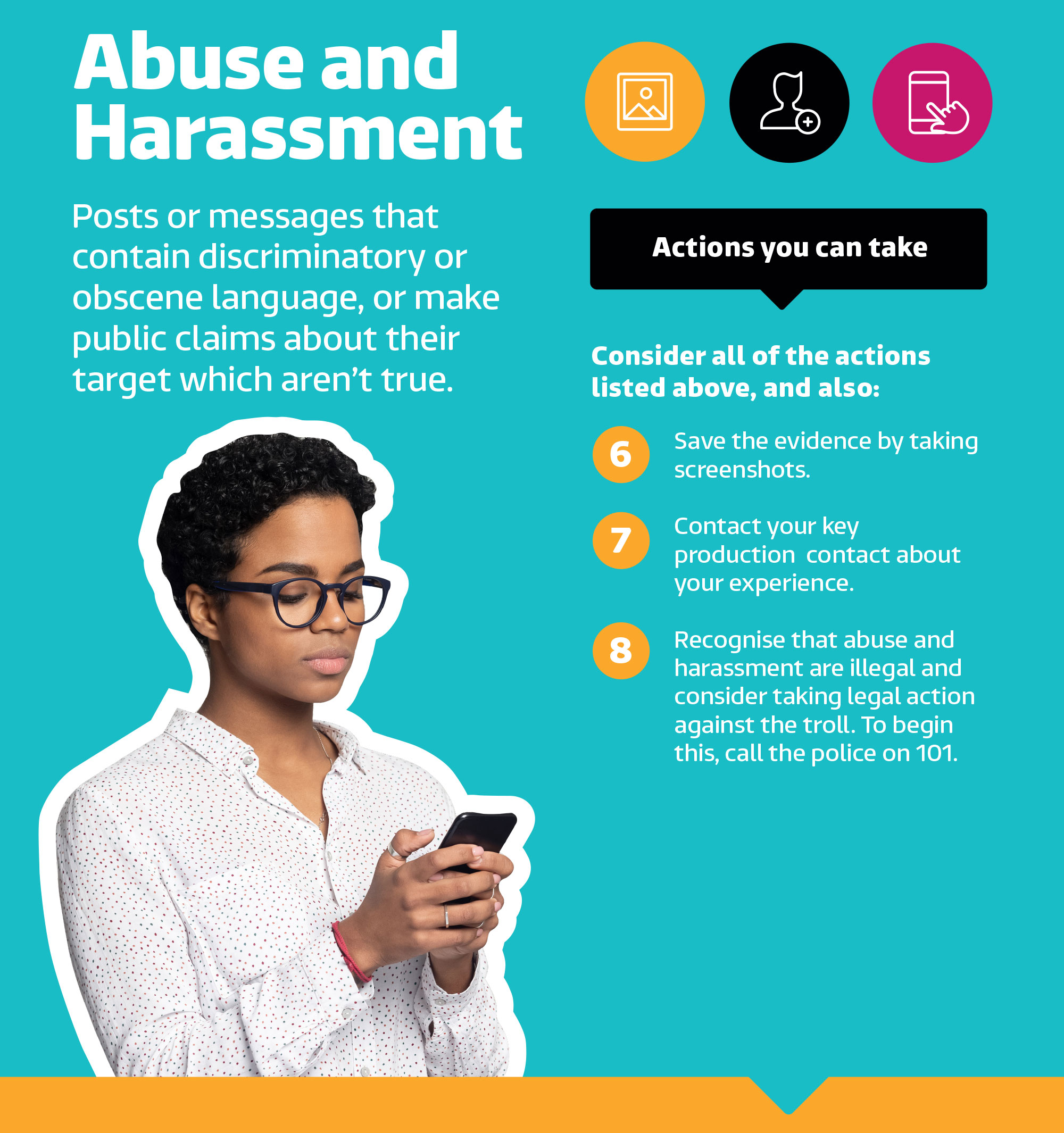 Abuse and harassment. Posts or messages that contain disciminatory or obscene language, or make public about their target which aren't true. Actions you can take. Consider all of the actions listed above, and also: 6. Save the evidence by taking screenshots. 7. Contact your key production contact about your experience. 8. Recognise that abuse and harassment are illegal and consider taking legal action against the troll. To begin this, call the police. on 101.