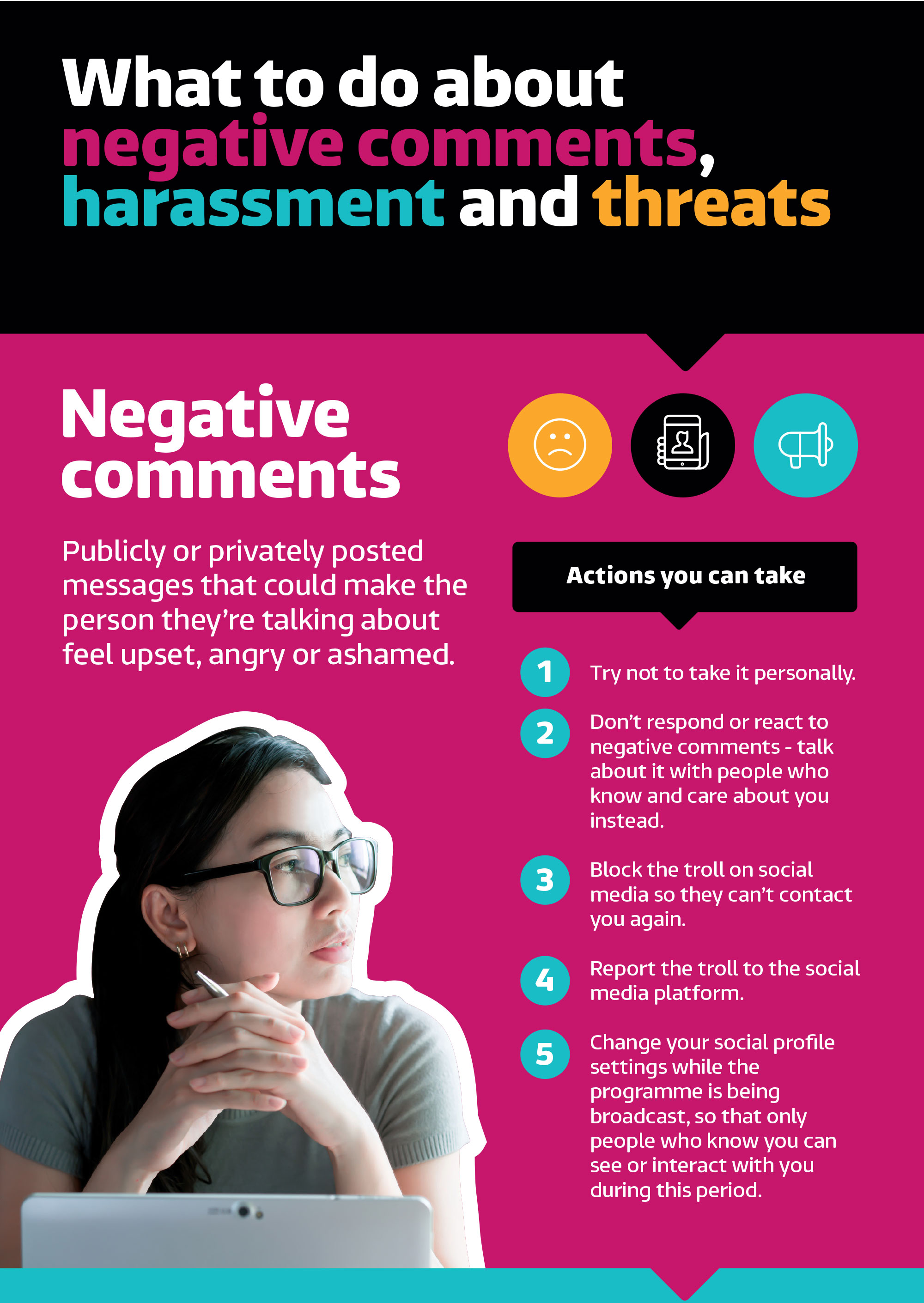 What to do about negative comments, harassment and threats. Negative comments. Publicly or privately posted messages that could make the person they're talking about feel upset, angry or ashamed. Action you can take: 1. Try not to take it personally. 2. Don't respond or react to negative comments - talk about it with people who know and care about you instead. 3. Block the troll on social media so they can't contract you again. 4. Report the troll to the social media platform. 5. Change your social media profile settings while the programme is being broadcast, so that only people who know you can see of interact with you during this period. 